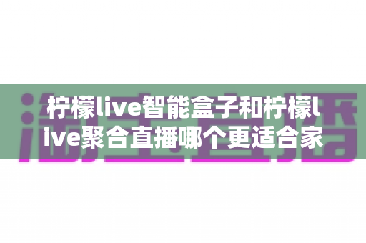 柠檬live智能盒子和柠檬live聚合直播哪个更适合家用？家庭观影方案全面对比指南