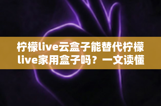 柠檬live云盒子能替代柠檬live家用盒子吗？一文读懂两者差异与选购指南