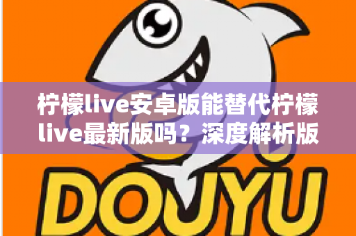 柠檬live安卓版能替代柠檬live最新版吗？深度解析版本差异与选择指南