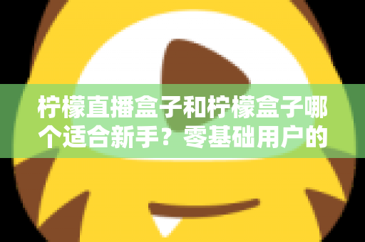 柠檬直播盒子和柠檬盒子哪个适合新手？零基础用户的完整入门与选择指南