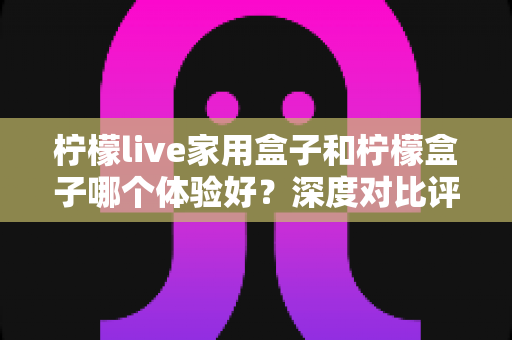 柠檬live家用盒子和柠檬盒子哪个体验好？深度对比评测帮你选对不选贵