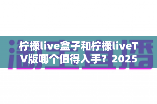 柠檬live盒子和柠檬liveTV版哪个值得入手？2025年最全选购对比指南，帮你一次选对不踩坑！