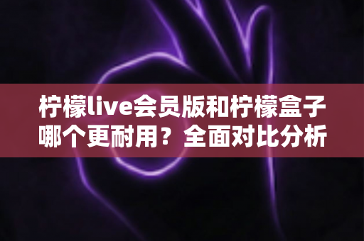 柠檬live会员版和柠檬盒子哪个更耐用?全面对比分析与实用选购指南 柠檬live会员版和柠檬盒子哪个更耐用?全面对比分析与实用选购指南