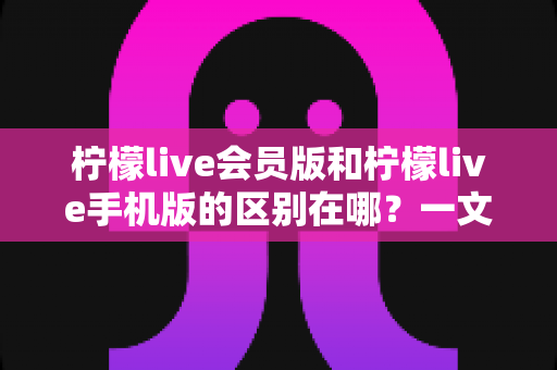 柠檬live会员版和柠檬live手机版的区别在哪？一文读懂两大版本核心差异与选择攻略