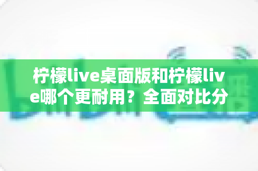 柠檬live桌面版和柠檬live哪个更耐用？全面对比分析帮你选对版本
