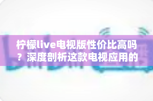 柠檬live电视版性价比高吗？深度剖析这款电视应用的真实价值与使用体验