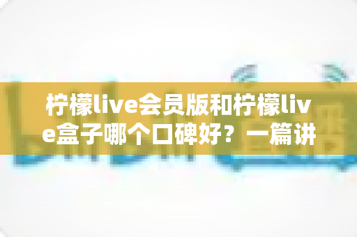 柠檬live会员版和柠檬live盒子哪个口碑好？一篇讲透的深度对比评测指南