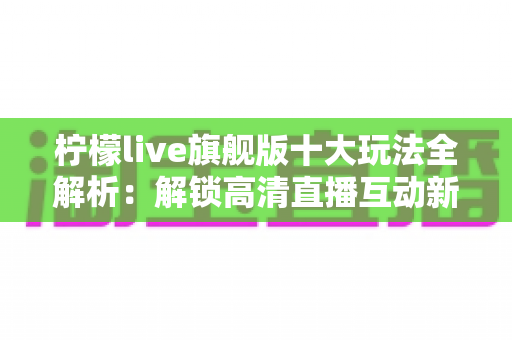 柠檬live旗舰版十大玩法全解析：解锁高清直播互动新体验的完整指南
