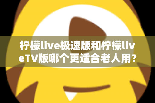 柠檬live极速版和柠檬liveTV版哪个更适合老人用？中老年用户专属选购与使用全攻略