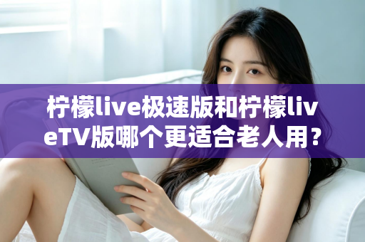 柠檬live极速版和柠檬liveTV版哪个更适合老人用？中老年用户专属选购与使用全攻略