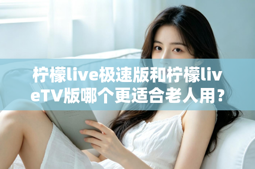 柠檬live极速版和柠檬liveTV版哪个更适合老人用？中老年用户专属选购与使用全攻略