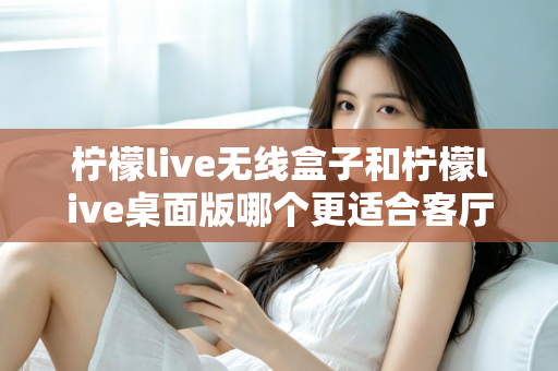 柠檬live无线盒子和柠檬live桌面版哪个更适合客厅？全维度对比评测与家庭选购实用指南