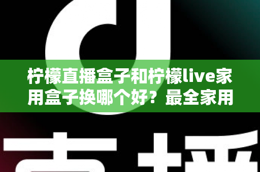柠檬直播盒子和柠檬live家用盒子换哪个好？最全家用电视盒子选购指南与深度对比解析