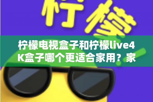柠檬电视盒子和柠檬live4K盒子哪个更适合家用？家庭选购深度对比与实用指南