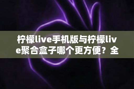 柠檬live手机版与柠檬live聚合盒子哪个更方便？全方位深度对比帮你选出最佳观看方案