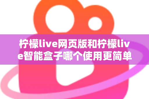 柠檬live网页版和柠檬live智能盒子哪个使用更简单？全方位对比评测帮你找到最适合的观看方式