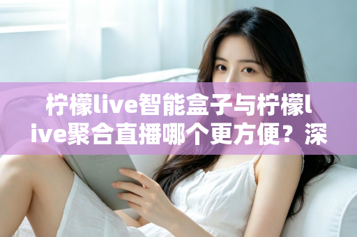 柠檬live智能盒子与柠檬live聚合直播哪个更方便？深度对比解析，帮你找到最适合自己的观影方案