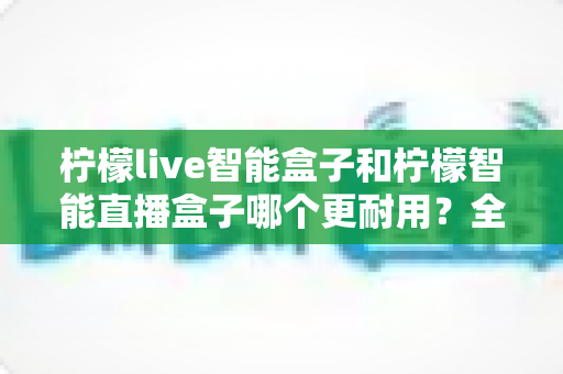 柠檬live智能盒子和柠檬智能直播盒子哪个更耐用？全面深度对比评测帮你选对直播设备