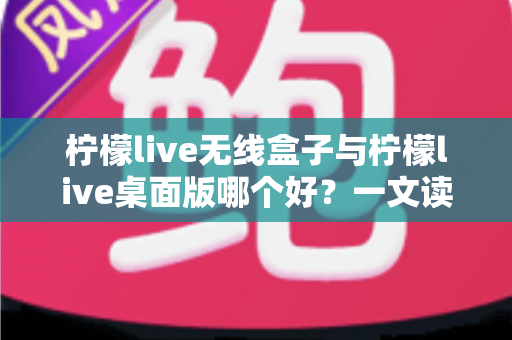 柠檬live无线盒子与柠檬live桌面版哪个好？一文读懂差异，选对观影神器不纠结