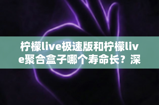 柠檬live极速版和柠檬live聚合盒子哪个寿命长？深度对比分析与延长寿命全指南