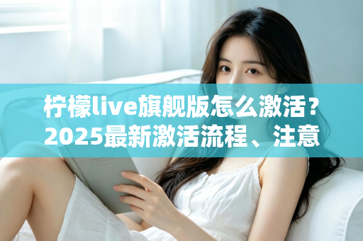 柠檬live旗舰版怎么激活？2025最新激活流程、注意事项与避坑指南一文读懂