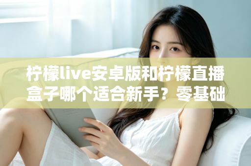 柠檬live安卓版和柠檬直播盒子哪个适合新手？零基础用户的直播软件选择全攻略