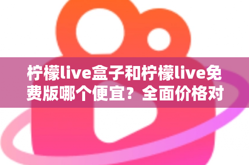 柠檬live盒子和柠檬live免费版哪个便宜?全面价格对比与选购避坑指南 柠檬live盒子和柠檬live免费版哪个便宜?全面价格对比与选购避坑指南