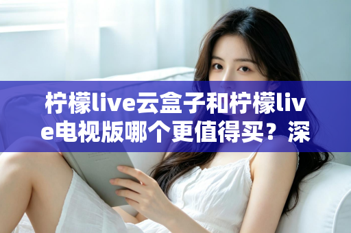 柠檬live云盒子和柠檬live电视版哪个更值得买?深度对比选购指南帮你一次搞懂 柠檬live云盒子和柠檬live电视版哪个更值得买?深度对比选购指南帮你一次搞懂
