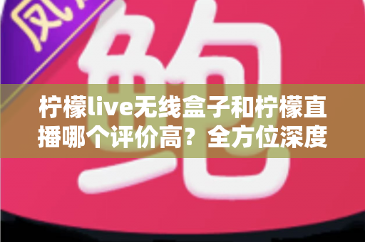柠檬live无线盒子和柠檬直播哪个评价高？全方位深度对比评测，看完这篇不再纠结