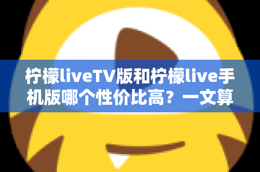 柠檬liveTV版和柠檬live手机版哪个性价比高?一文算清这笔“观看账” 柠檬liveTV版和柠檬live手机版哪个性价比高?一文算清这笔“观看账”