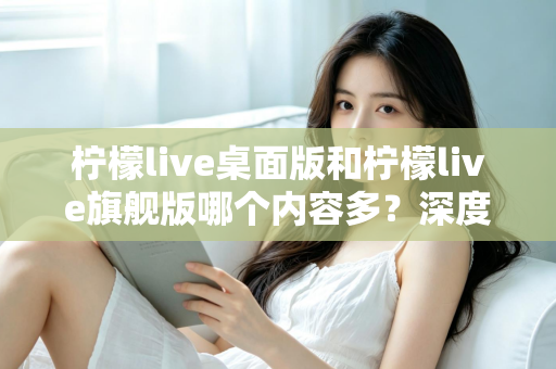 柠檬live桌面版和柠檬live旗舰版哪个内容多?深度对比全解析,帮你选对版本不踩坑 柠檬live桌面版和柠檬live旗舰版哪个内容多?深度对比全解析,帮你选对版本不踩坑