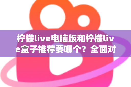 柠檬live电脑版和柠檬live盒子推荐要哪个？全面对比与选购指南帮你一次看懂