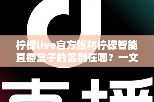 柠檬live官方版和柠檬智能直播盒子的区别在哪?一文读懂两者差异,选对直播工具更省心 柠檬live官方版和柠檬智能直播盒子的区别在哪?一文读懂两者差异,选对直播工具更省心
