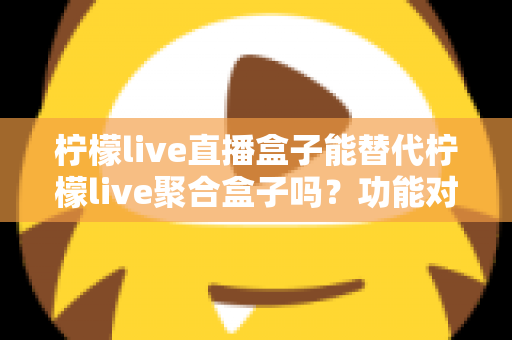 柠檬live直播盒子能替代柠檬live聚合盒子吗？功能对比与选购深度解析