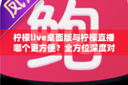 柠檬live桌面版与柠檬直播哪个更方便？全方位深度对比评测，助你快速找到最适合自己的直播使用方案