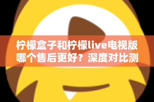 柠檬盒子和柠檬live电视版哪个售后更好?深度对比测评帮你选对不踩坑 柠檬盒子和柠檬live电视版哪个售后更好?深度对比测评帮你选对不踩坑