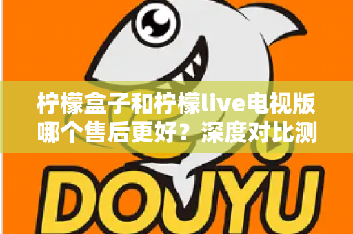 柠檬盒子和柠檬live电视版哪个售后更好？深度对比测评帮你选对不踩坑