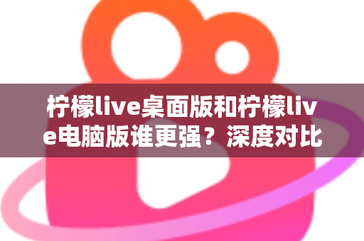 柠檬live桌面版和柠檬live电脑版谁更强？深度对比解析，帮你选对版本让直播体验翻倍
