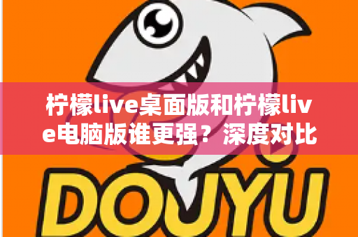 柠檬live桌面版和柠檬live电脑版谁更强？深度对比解析，帮你选对版本让直播体验翻倍