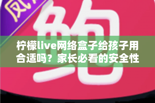 柠檬live网络盒子给孩子用合适吗？家长必看的安全性分析与实用指南