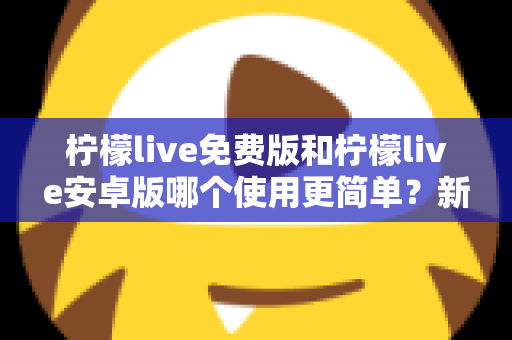 柠檬live免费版和柠檬live安卓版哪个使用更简单？新手必看的完整对比指南与选择建议