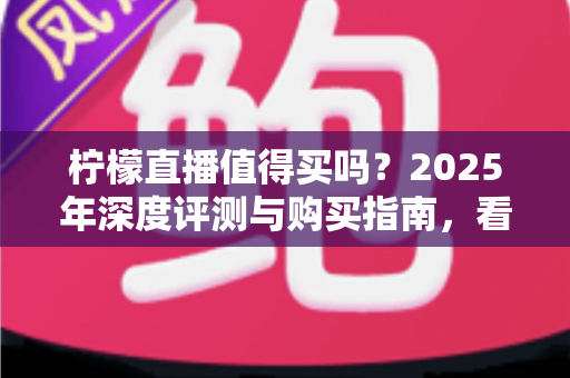 柠檬直播值得买吗？2025年深度评测与购买指南，看完再决定不后悔