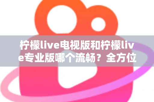 柠檬live电视版和柠檬live专业版哪个流畅？全方位深度对比评测，帮你选出最顺滑的观影版本