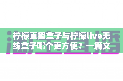 柠檬直播盒子与柠檬live无线盒子哪个更方便？一篇文章帮你彻底搞懂选购难题