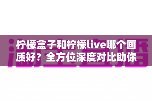 柠檬盒子和柠檬live哪个画质好？全方位深度对比助你选出高清观影首选