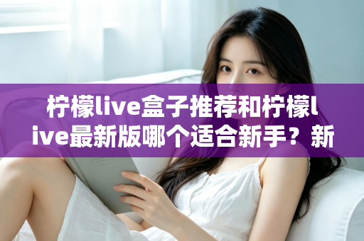 柠檬live盒子推荐和柠檬live最新版哪个适合新手？新手入门选择与使用全攻略