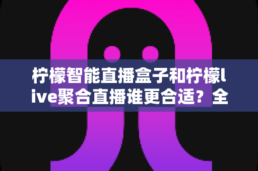 柠檬智能直播盒子和柠檬live聚合直播谁更合适？全面对比测评帮你找到最佳直播方案