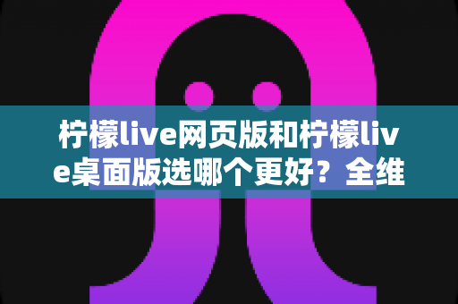 柠檬live网页版和柠檬live桌面版选哪个更好？全维度深度对比，帮你找到最适合自己的追播方式