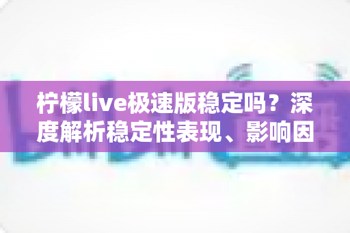 柠檬live极速版稳定吗？深度解析稳定性表现、影响因素与优化技巧全指南