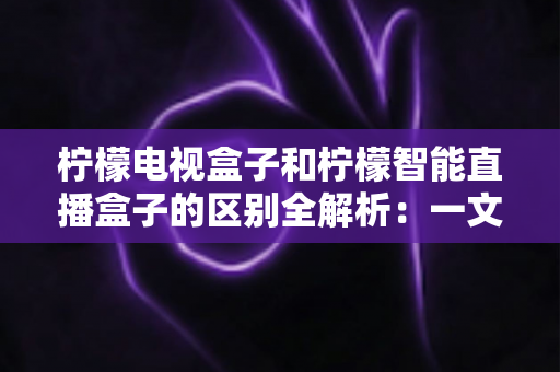 柠檬电视盒子和柠檬智能直播盒子的区别全解析：一文读懂两款盒子的核心差异与选购指南